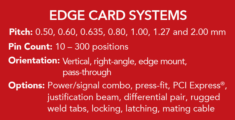 Pitch: 0.50, 0.60, 0.635, 0.80, 1.00, 1.27 and 2.00 mm. Pin Count: 10 - 300 positions. Orientation: Vertical, right-angle, edge mount, pass-through. Options:  Power/signal combo, press-fit, PCI Express®, justification beam, differential pair, locking, latching, mating cable.