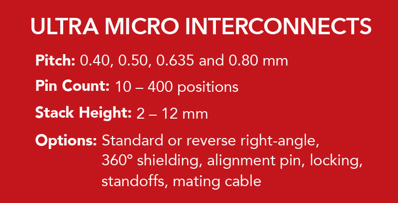 Pitch: 0.40, 0.50 0.635 and 0.80 mm. Pin Count: 10 - 400 positions. Stack Height: 2 - 12 mm. Options:  Standard or reverse right-angle, 360º shielding, alignment pin, locking, mating cable.